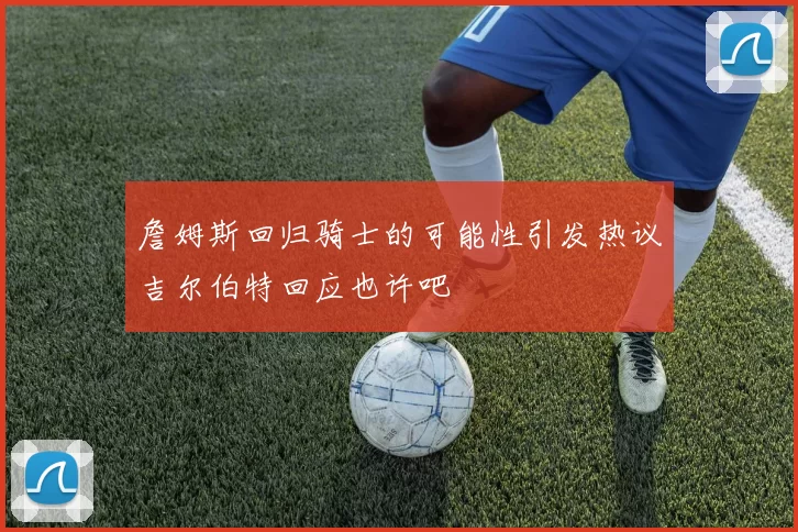 詹姆斯回归骑士的可能性引发热议吉尔伯特回应也许吧