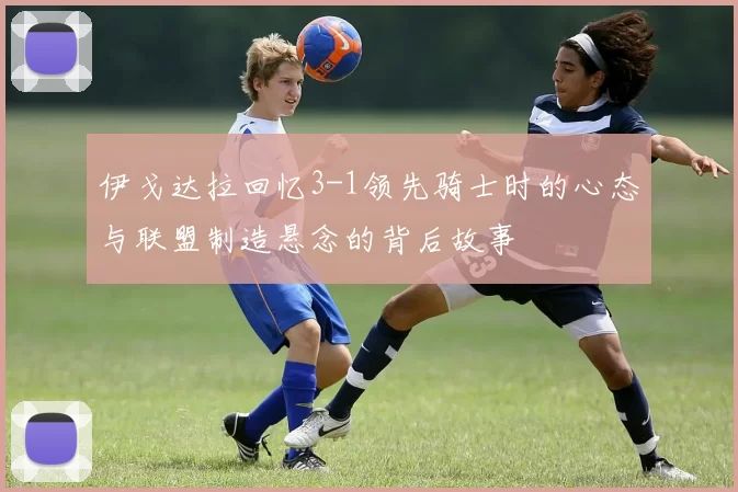伊戈达拉回忆3-1领先骑士时的心态与联盟制造悬念的背后故事