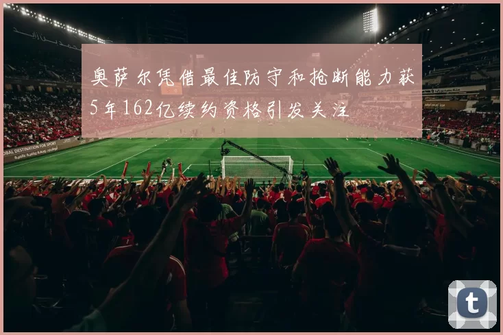 奥萨尔凭借最佳防守和抢断能力获5年162亿续约资格引发关注