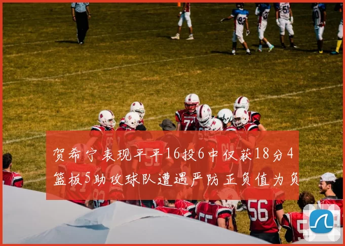 贺希宁表现平平16投6中仅获18分4篮板5助攻球队遭遇严防正负值为负7