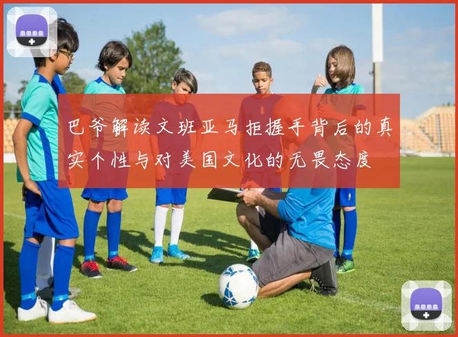 巴爷解读文班亚马拒握手背后的真实个性与对美国文化的无畏态度