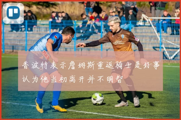 香波特表示詹姆斯重返骑士是好事认为他当初离开并不明智