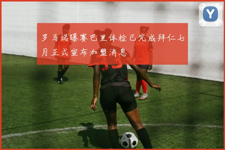 罗马诺曝赛巴里体检已完成拜仁七月正式宣布加盟消息
