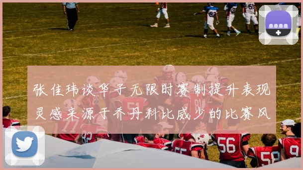 张佳玮谈华子无限时赛制提升表现灵感来源于乔丹科比威少的比赛风格
