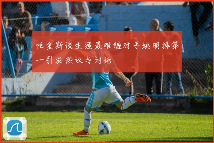 帕金斯谈生涯最难缠对手姚明排第一引发热议与讨论