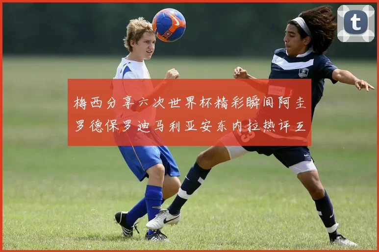 梅西分享六次世界杯精彩瞬间阿圭罗德保罗迪马利亚安东内拉热评互动
