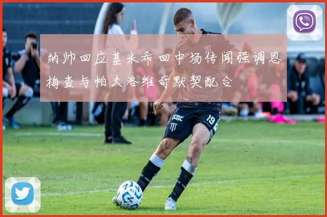 纳帅回应基米希回中场传闻强调恩梅查与帕夫洛维奇默契配合