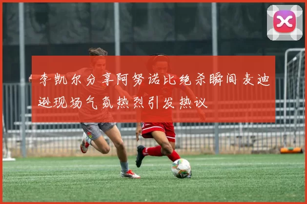 李凯尔分享阿努诺比绝杀瞬间麦迪逊现场气氛热烈引发热议