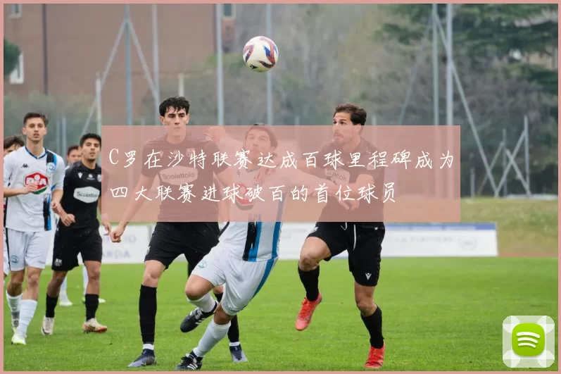 C罗在沙特联赛达成百球里程碑成为四大联赛进球破百的首位球员