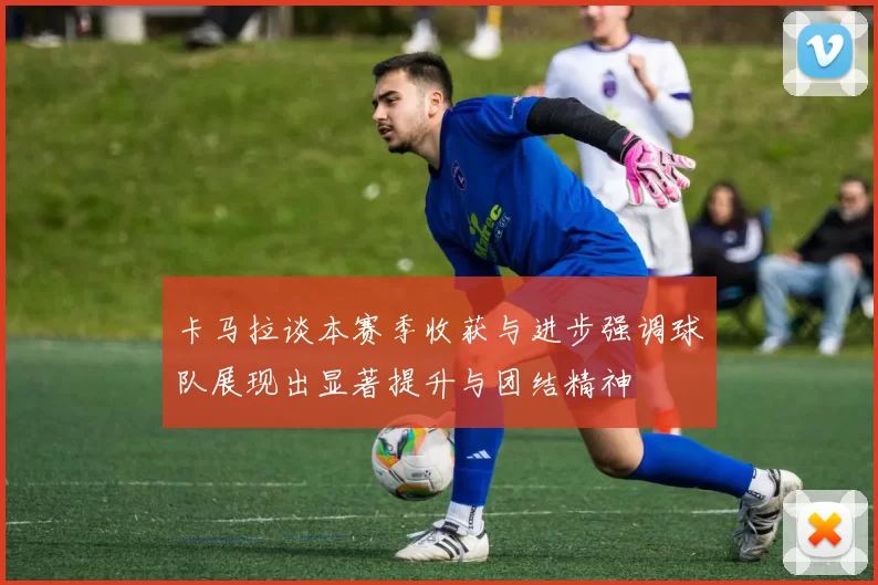 卡马拉谈本赛季收获与进步强调球队展现出显著提升与团结精神