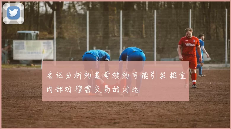 名记分析约基奇续约可能引发掘金内部对穆雷交易的讨论