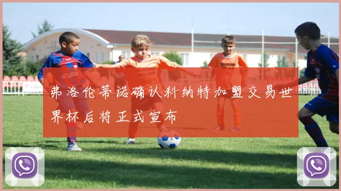 弗洛伦蒂诺确认科纳特加盟交易世界杯后将正式宣布