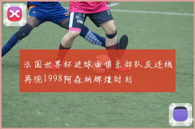 法国世界杯进球由俱乐部队友连线再现1998阿森纳辉煌时刻