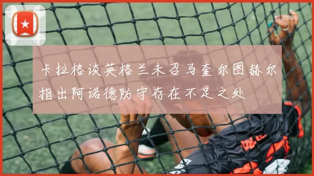 卡拉格谈英格兰未召马奎尔图赫尔指出阿诺德防守存在不足之处