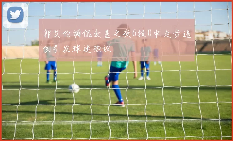 郭艾伦调侃麦基之夜6投0中走步违例引发球迷热议