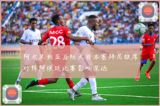 阿尔及利亚后防大将本塞拜尼缺席对阵阿根廷比赛影响深远