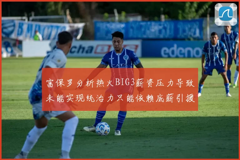 富保罗分析热火BIG3薪资压力导致未能实现统治力只能依赖底薪引援