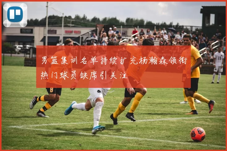 男篮集训名单持续扩充杨瀚森领衔热门球员缺席引关注