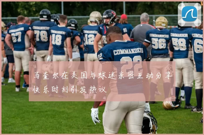 马奎尔在美国与球迷亲密互动分享快乐时刻引发热议